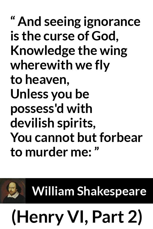 William Shakespeare quote about God from Henry VI, Part 2 (1623) - And seeing ignorance is the curse of God,
Knowledge the wing wherewith we fly to heaven,
Unless you be possess'd with devilish spirits,
You cannot but forbear to murder me: