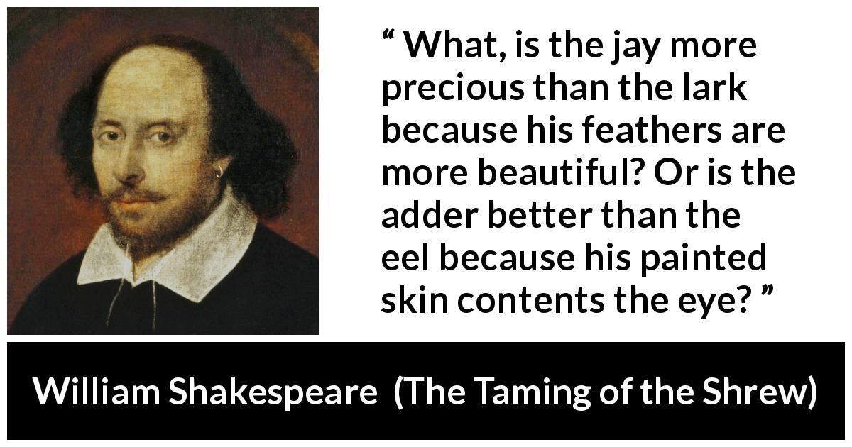 William Shakespeare quote about beauty from The Taming of the Shrew - What, is the jay more precious than the lark because his feathers are more beautiful? Or is the adder better than the eel because his painted skin contents the eye?