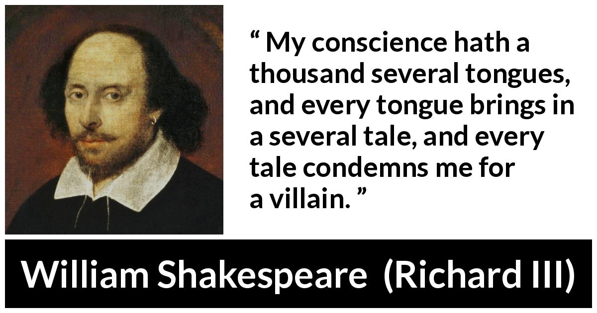 William Shakespeare quote about conscience from Richard III - My conscience hath a thousand several tongues, and every tongue brings in a several tale, and every tale condemns me for a villain.