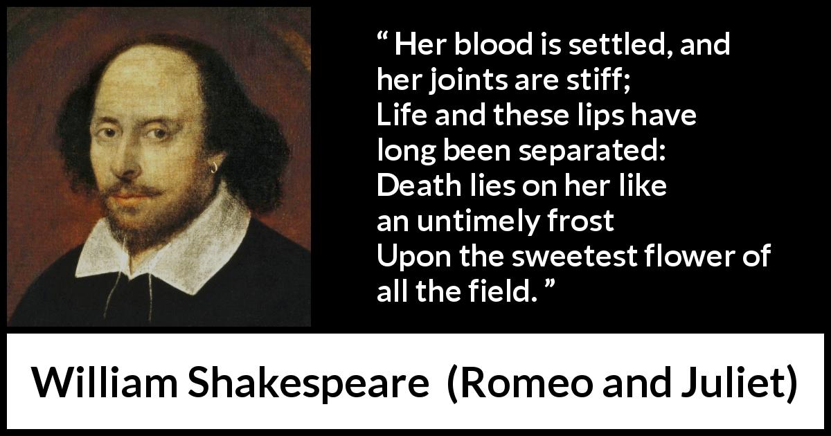 William Shakespeare quote about death from Romeo and Juliet - Her blood is settled, and her joints are stiff;
Life and these lips have long been separated:
Death lies on her like an untimely frost
Upon the sweetest flower of all the field.