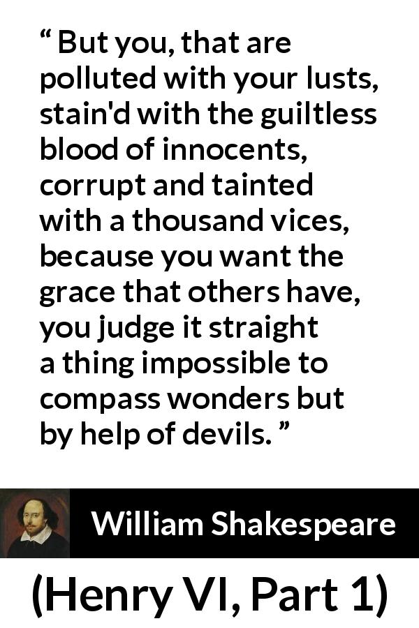 William Shakespeare quote about evil from Henry VI, Part 1 - But you, that are polluted with your lusts, stain'd with the guiltless blood of innocents, corrupt and tainted with a thousand vices, because you want the grace that others have, you judge it straight a thing impossible to compass wonders but by help of devils.
