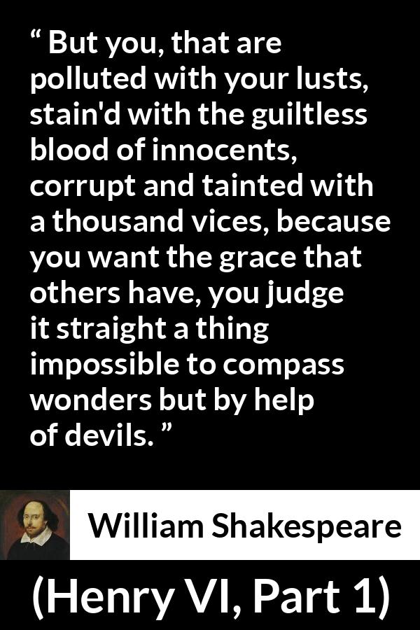 William Shakespeare quote about evil from Henry VI, Part 1 (1623) - But you, that are polluted with your lusts, stain'd with the guiltless blood of innocents, corrupt and tainted with a thousand vices, because you want the grace that others have, you judge it straight a thing impossible to compass wonders but by help of devils.