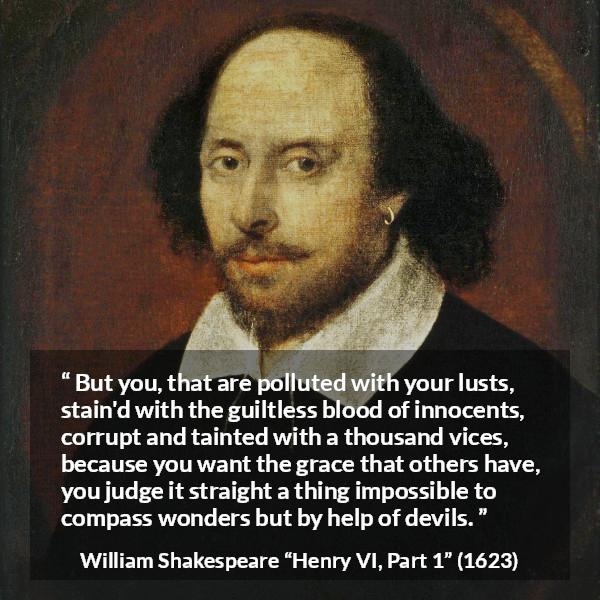 William Shakespeare quote about evil from Henry VI, Part 1 (1623) - But you, that are polluted with your lusts, stain'd with the guiltless blood of innocents, corrupt and tainted with a thousand vices, because you want the grace that others have, you judge it straight a thing impossible to compass wonders but by help of devils.