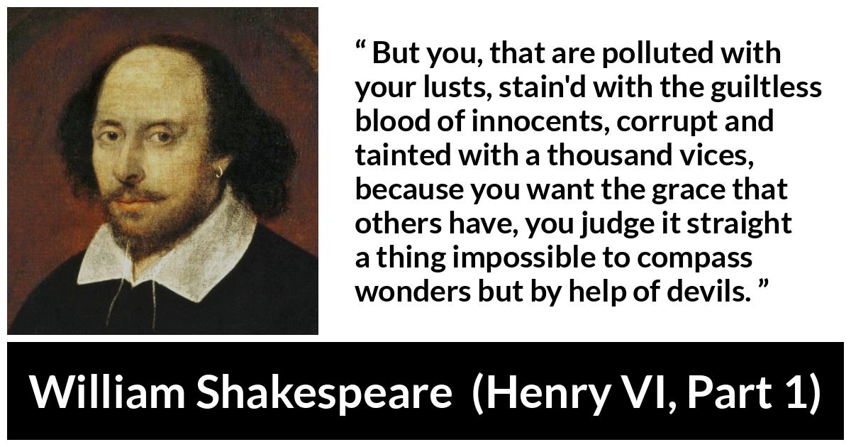 William Shakespeare quote about evil from Henry VI, Part 1 (1623) - But you, that are polluted with your lusts, stain'd with the guiltless blood of innocents, corrupt and tainted with a thousand vices, because you want the grace that others have, you judge it straight a thing impossible to compass wonders but by help of devils.
