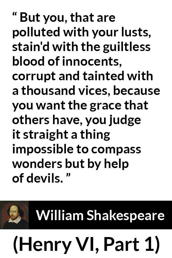 William Shakespeare quote about evil from Henry VI, Part 1 (1623) - But you, that are polluted with your lusts, stain'd with the guiltless blood of innocents, corrupt and tainted with a thousand vices, because you want the grace that others have, you judge it straight a thing impossible to compass wonders but by help of devils.