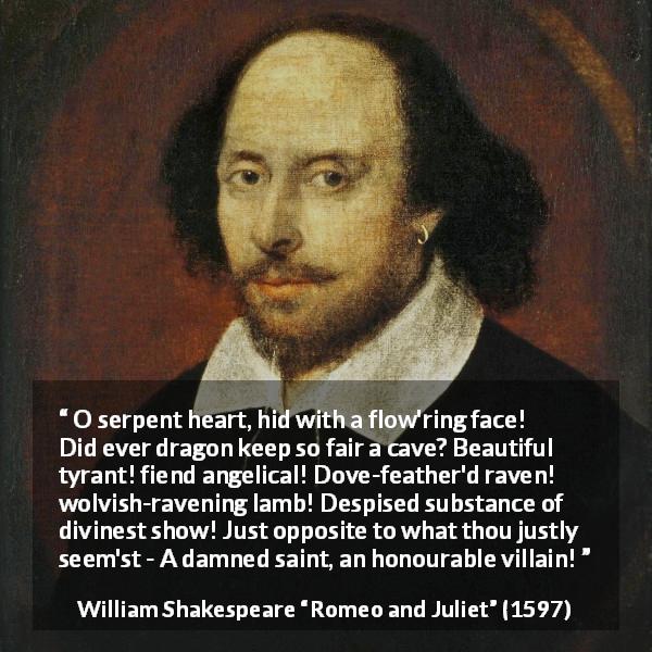 William Shakespeare quote about evil from Romeo and Juliet - O serpent heart, hid with a flow'ring face! Did ever dragon keep so fair a cave? Beautiful tyrant! fiend angelical! Dove-feather'd raven! wolvish-ravening lamb! Despised substance of divinest show! Just opposite to what thou justly seem'st - A damned saint, an honourable villain!