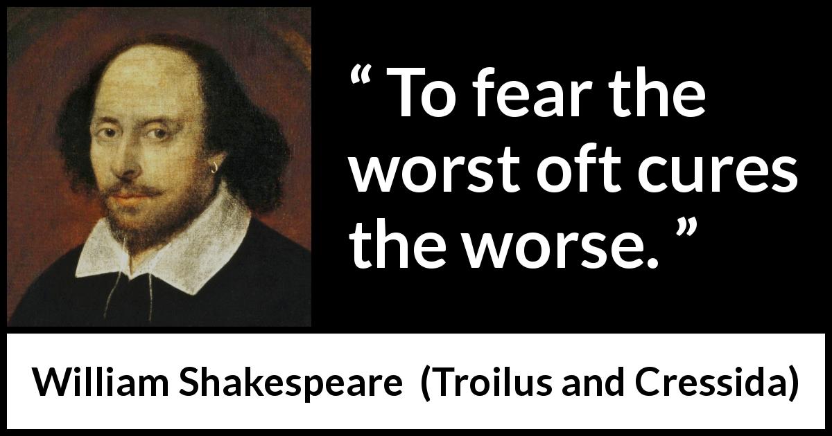 William Shakespeare quote about fear from Troilus and Cressida - To fear the worst oft cures the worse.