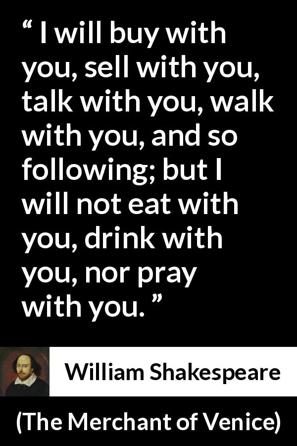 William Shakespeare quote about friendship from The Merchant of Venice - I will buy with you, sell with you, talk with you, walk with you, and so following; but I will not eat with you, drink with you, nor pray with you.