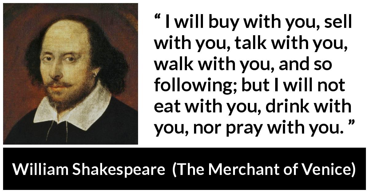 William Shakespeare quote about friendship from The Merchant of Venice - I will buy with you, sell with you, talk with you, walk with you, and so following; but I will not eat with you, drink with you, nor pray with you.