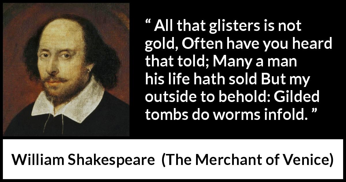 William Shakespeare quote about gold from The Merchant of Venice - All that glisters is not gold, Often have you heard that told; Many a man his life hath sold But my outside to behold: Gilded tombs do worms infold.