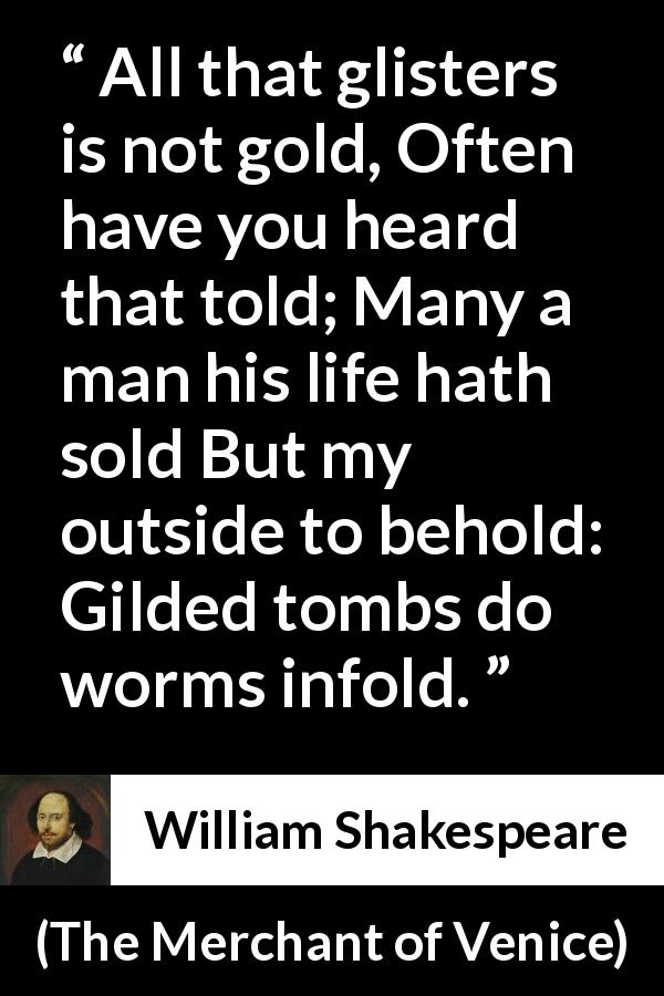 William Shakespeare quote about gold from The Merchant of Venice - All that glisters is not gold, Often have you heard that told; Many a man his life hath sold But my outside to behold: Gilded tombs do worms infold.