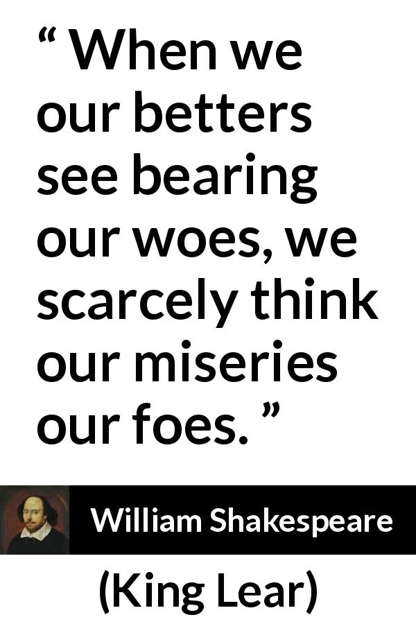 William Shakespeare quote about grief from King Lear - When we our betters see bearing our woes, we scarcely think our miseries our foes.