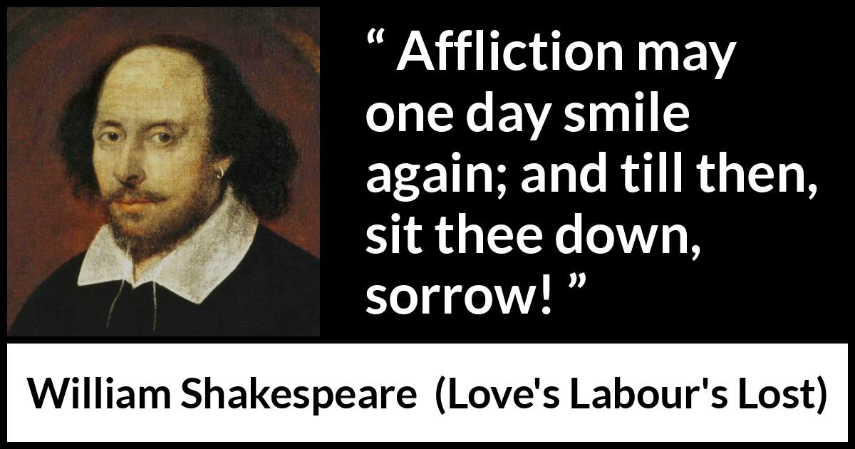 William Shakespeare quote about happiness from Love's Labour's Lost (1598) William Shakespeare quote about happiness from Love's Labour's Lost (1598) - Affliction may one day smile again; and till then, sit thee down, sorrow!