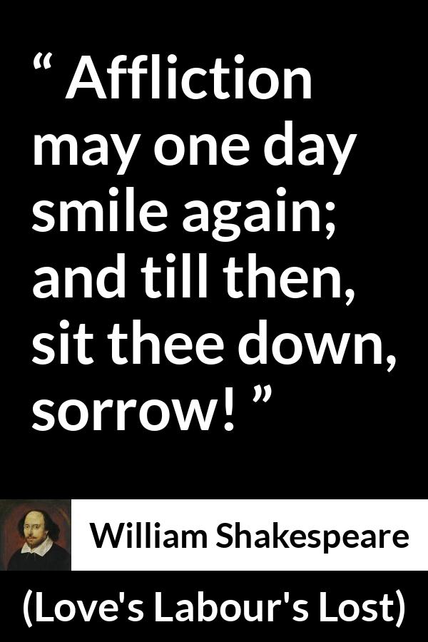 William Shakespeare quote about happiness from Love's Labour's Lost (1598) - Affliction may one day smile again; and till then, sit thee down, sorrow!