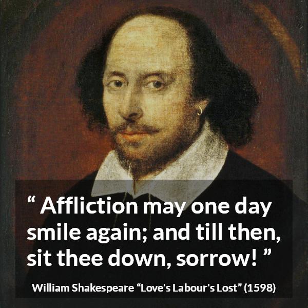 William Shakespeare quote about happiness from Love's Labour's Lost (1598) - Affliction may one day smile again; and till then, sit thee down, sorrow!