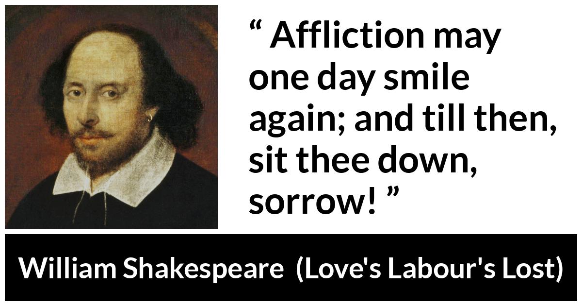 William Shakespeare quote about happiness from Love's Labour's Lost (1598) - Affliction may one day smile again; and till then, sit thee down, sorrow!