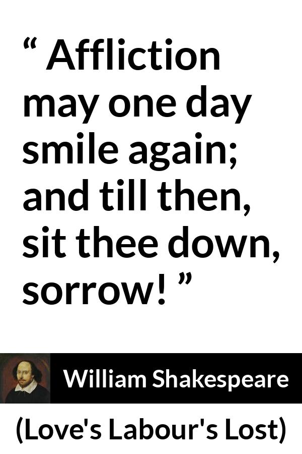William Shakespeare quote about happiness from Love's Labour's Lost (1598) - Affliction may one day smile again; and till then, sit thee down, sorrow!