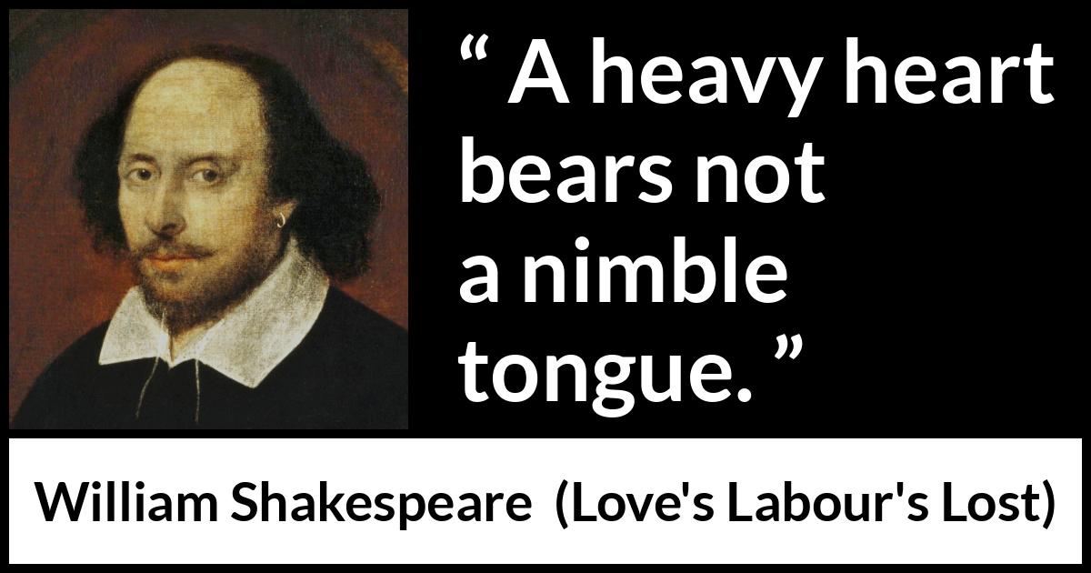 William Shakespeare quote about heart from Love's Labour's Lost (1598) William Shakespeare quote about heart from Love's Labour's Lost (1598) - A heavy heart bears not a nimble tongue.