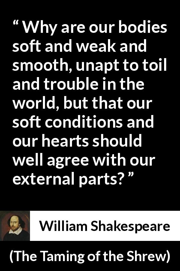 William Shakespeare quote about heart from The Taming of the Shrew - Why are our bodies soft and weak and smooth, unapt to toil and trouble in the world, but that our soft conditions and our hearts should well agree with our external parts?