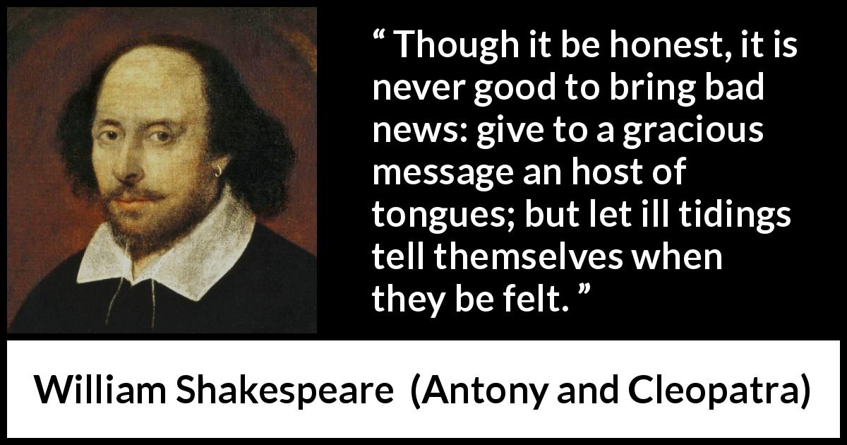 William Shakespeare quote about honesty from Antony and Cleopatra - Though it be honest, it is never good to bring bad news: give to a gracious message an host of tongues; but let ill tidings tell themselves when they be felt.