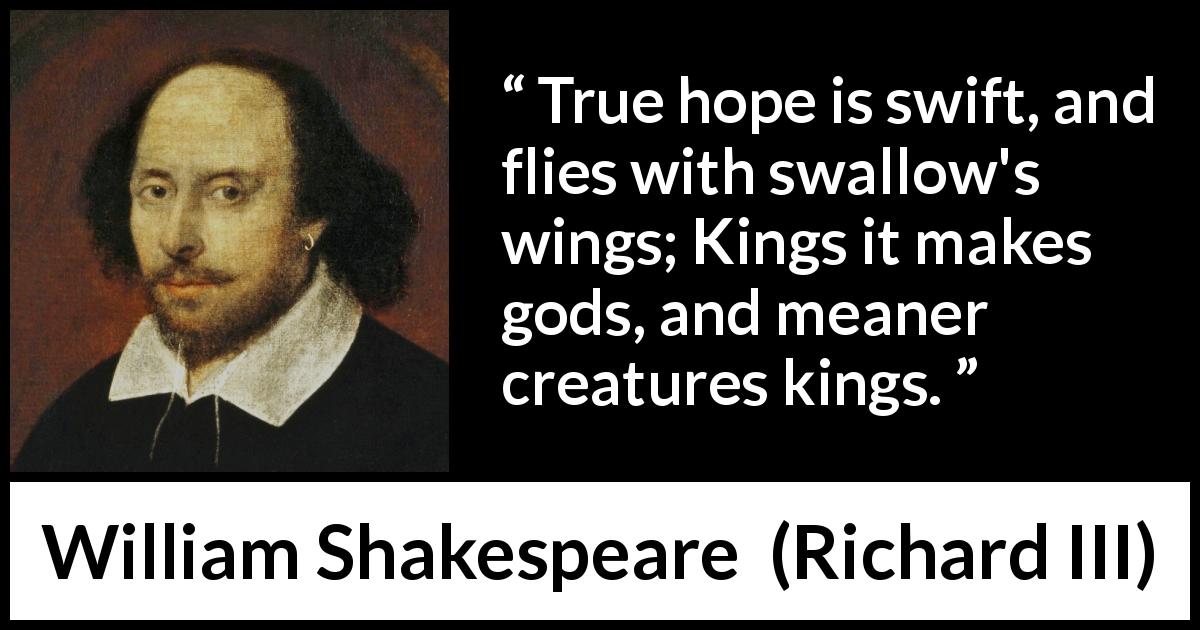 William Shakespeare quote about hope from Richard III - True hope is swift, and flies with swallow's wings; Kings it makes gods, and meaner creatures kings.