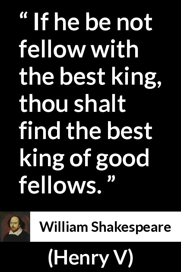 William Shakespeare quote about king from Henry V - If he be not fellow with the best king, thou shalt find the best king of good fellows.