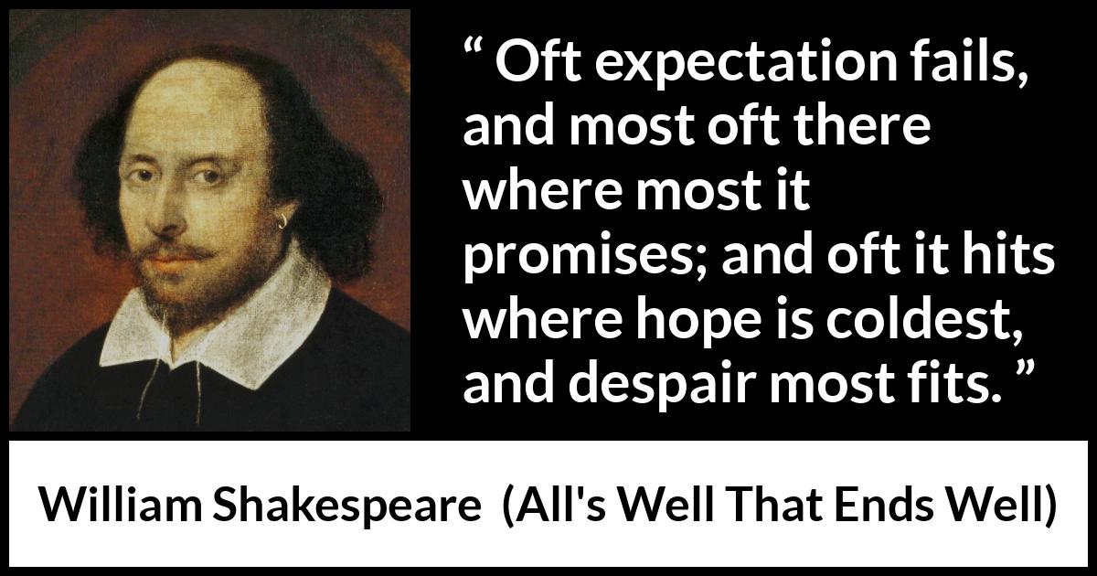 William Shakespeare quote about life from All's Well That Ends Well (1623) William Shakespeare quote about life from All's Well That Ends Well (1623) - Oft expectation fails, and most oft there where most it promises; and oft it hits where hope is coldest, and despair most fits.