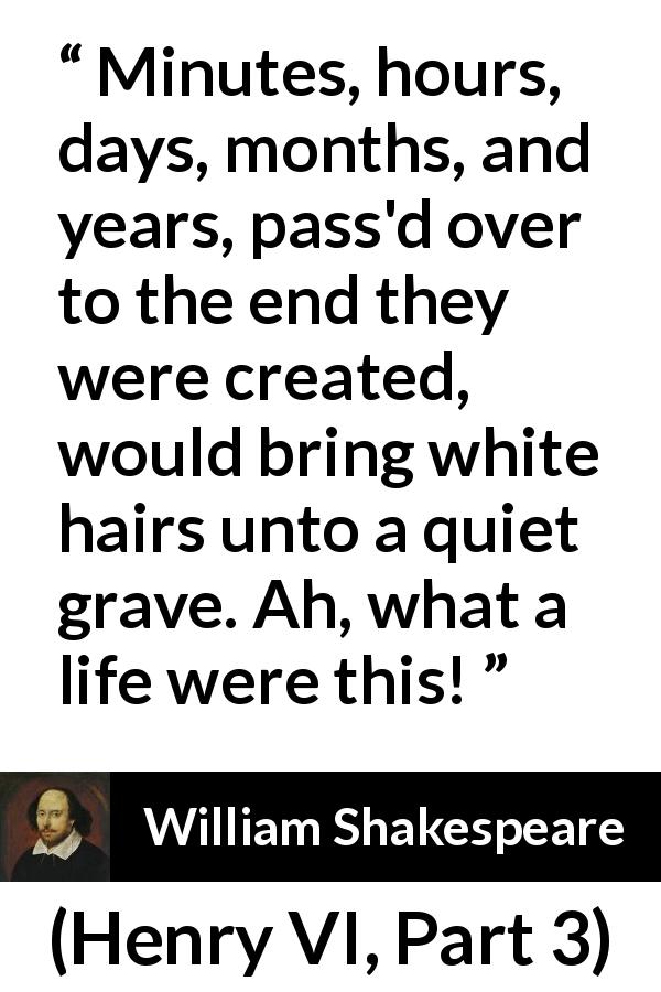 William Shakespeare quote about life from Henry VI, Part 3 - Minutes, hours, days, months, and years, pass'd over to the end they were created, would bring white hairs unto a quiet grave. Ah, what a life were this!