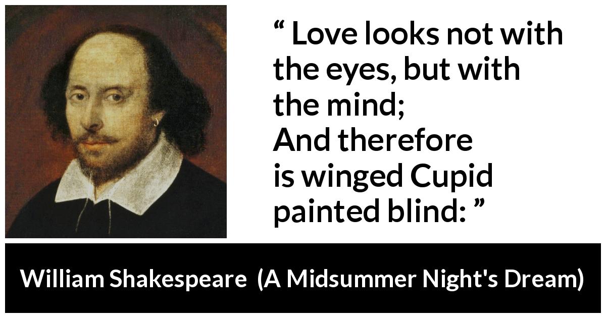 William Shakespeare quote about love from A Midsummer Night's Dream - Love looks not with the eyes, but with the mind;
And therefore is winged Cupid painted blind: