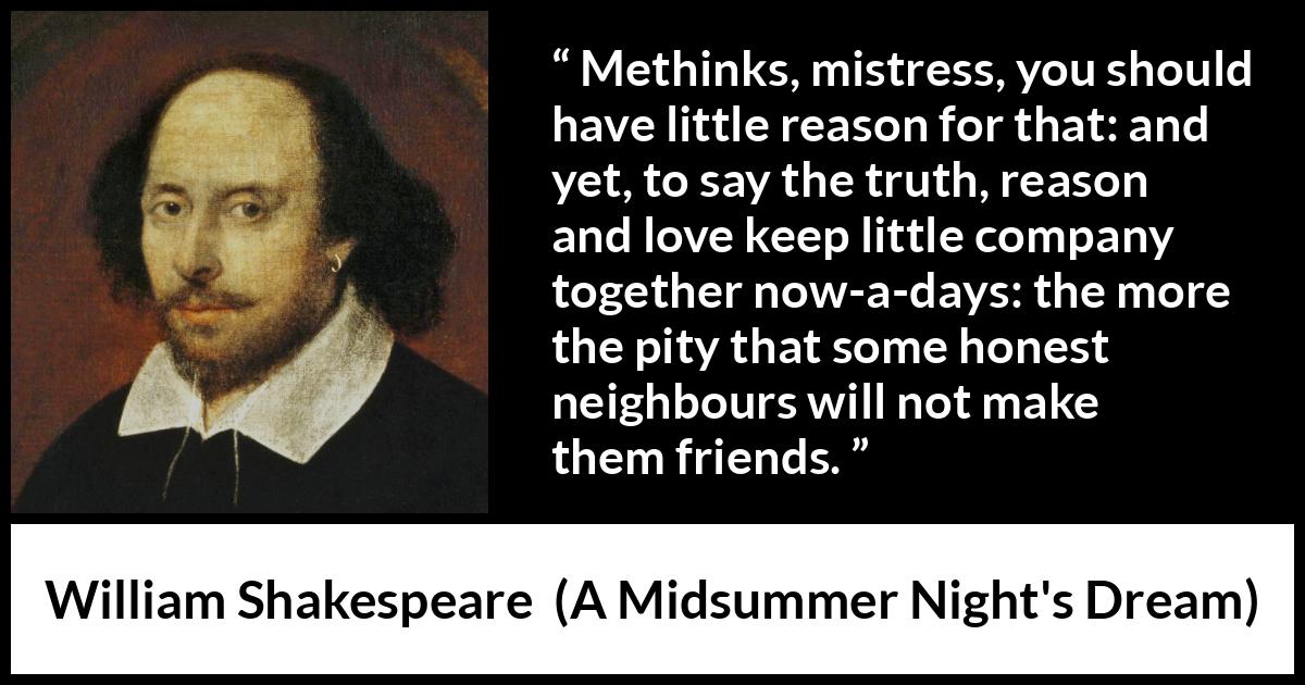 William Shakespeare quote about love from A Midsummer Night's Dream (1601) William Shakespeare quote about love from A Midsummer Night's Dream (1601) - Methinks, mistress, you should have little reason for that: and yet, to say the truth, reason and love keep little company together now-a-days: the more the pity that some honest neighbours will not make them friends.