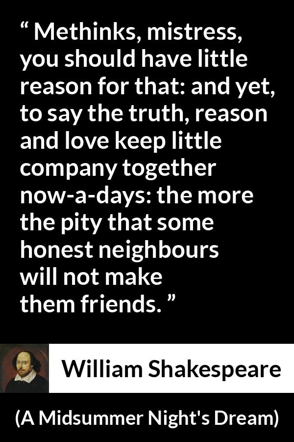William Shakespeare quote about love from A Midsummer Night's Dream (1601) - Methinks, mistress, you should have little reason for that: and yet, to say the truth, reason and love keep little company together now-a-days: the more the pity that some honest neighbours will not make them friends.