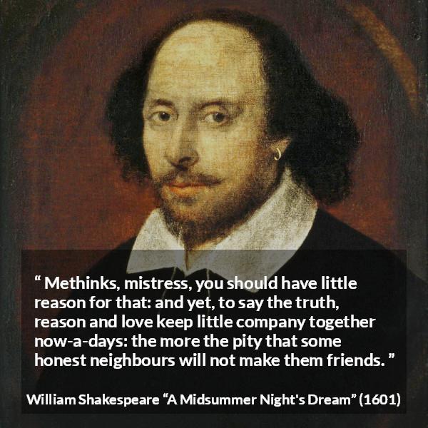 William Shakespeare quote about love from A Midsummer Night's Dream (1601) - Methinks, mistress, you should have little reason for that: and yet, to say the truth, reason and love keep little company together now-a-days: the more the pity that some honest neighbours will not make them friends.