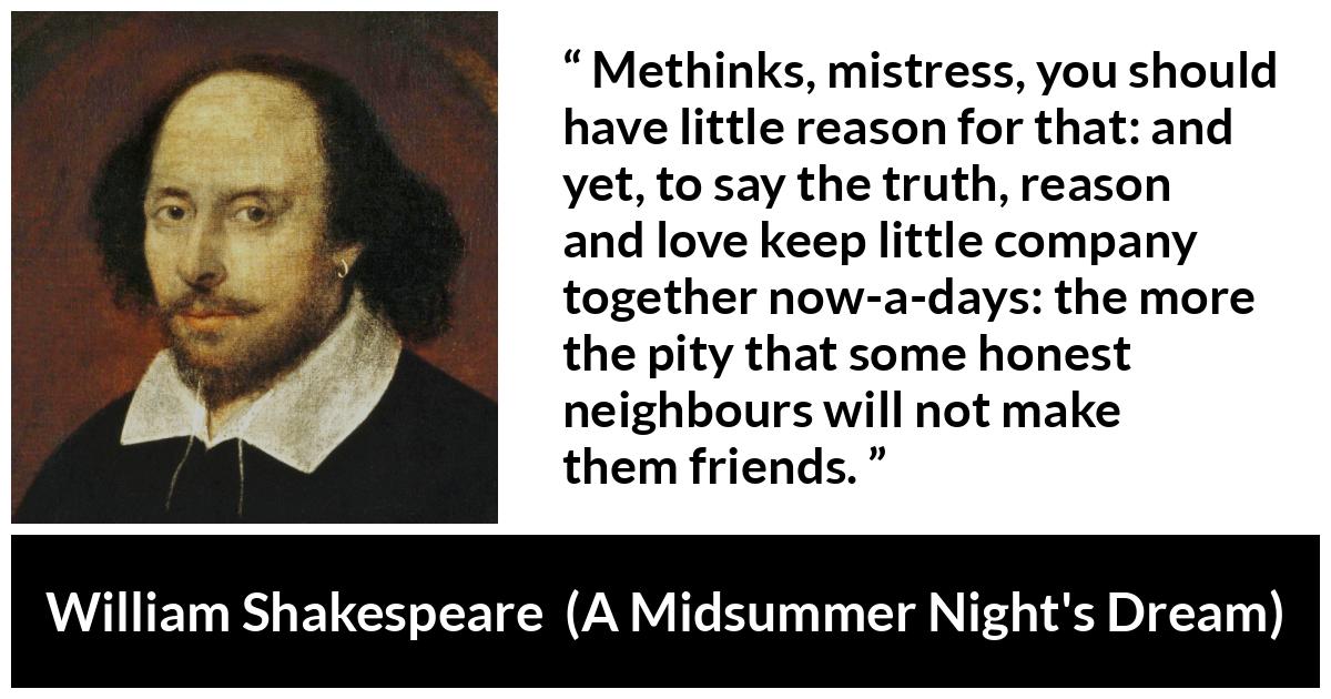 William Shakespeare quote about love from A Midsummer Night's Dream (1601) - Methinks, mistress, you should have little reason for that: and yet, to say the truth, reason and love keep little company together now-a-days: the more the pity that some honest neighbours will not make them friends.