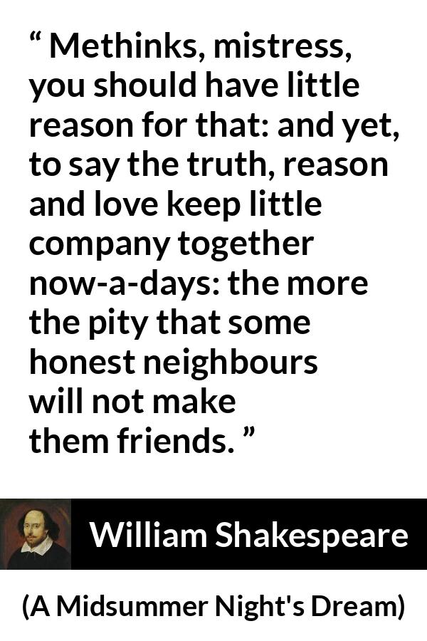 William Shakespeare quote about love from A Midsummer Night's Dream (1601) - Methinks, mistress, you should have little reason for that: and yet, to say the truth, reason and love keep little company together now-a-days: the more the pity that some honest neighbours will not make them friends.