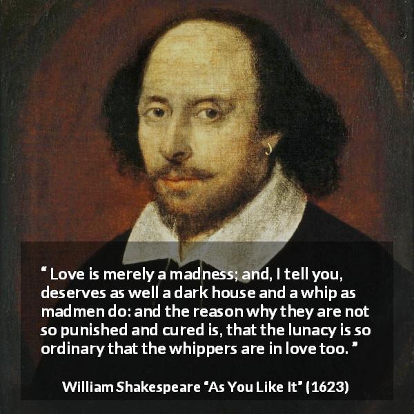 William Shakespeare quote about love from As You Like It - Love is merely a madness; and, I tell you, deserves as well a dark house and a whip as madmen do: and the reason why they are not so punished and cured is, that the lunacy is so ordinary that the whippers are in love too.
