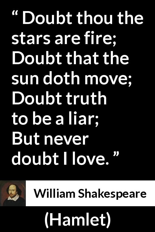 William Shakespeare quote about love from Hamlet - Doubt thou the stars are fire;
Doubt that the sun doth move;
Doubt truth to be a liar;
But never doubt I love.