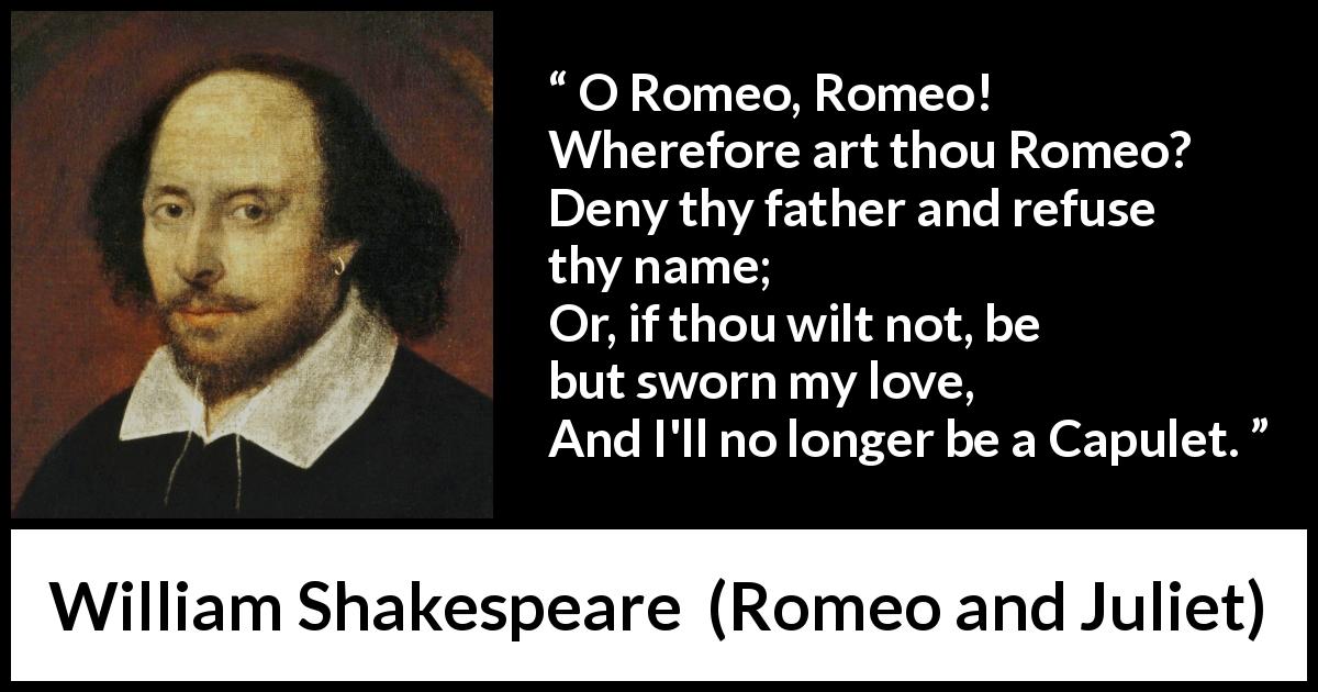 William Shakespeare quote about love from Romeo and Juliet - O Romeo, Romeo! Wherefore art thou Romeo?
Deny thy father and refuse thy name;
Or, if thou wilt not, be but sworn my love,
And I'll no longer be a Capulet.