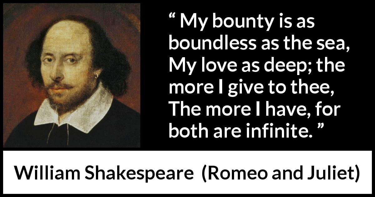 William Shakespeare quote about love from Romeo and Juliet - My bounty is as boundless as the sea,
My love as deep; the more I give to thee,
The more I have, for both are infinite.