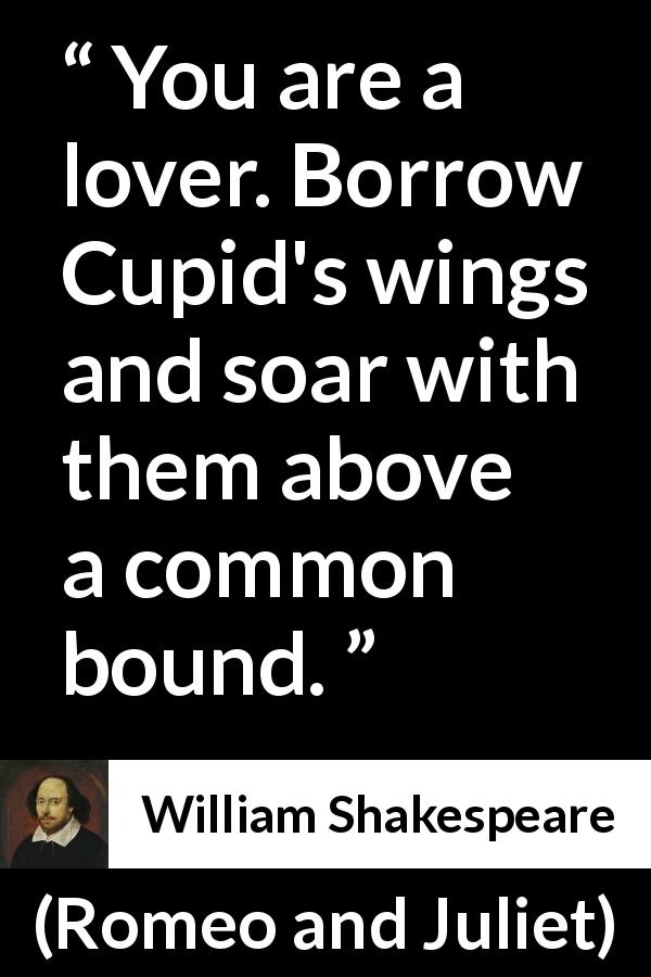 William Shakespeare quote about love from Romeo and Juliet - You are a lover. Borrow Cupid's wings and soar with them above a common bound.