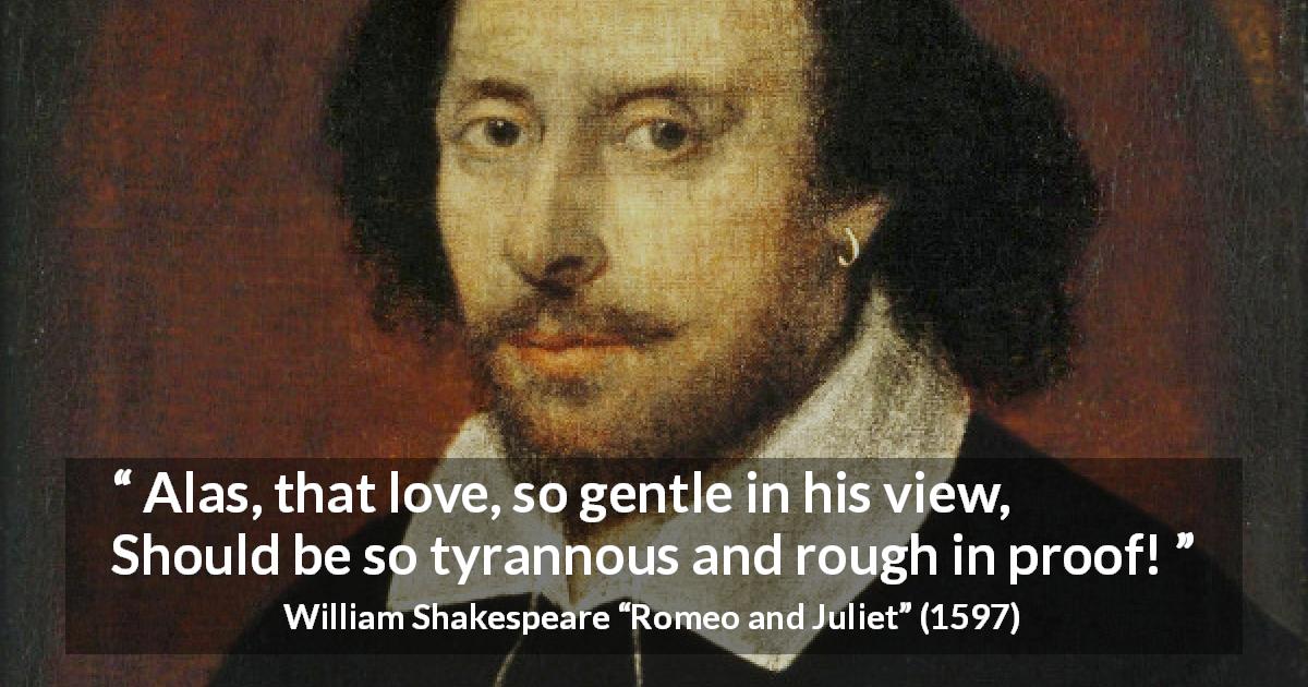 William Shakespeare quote about love from Romeo and Juliet - Alas, that love, so gentle in his view, 
Should be so tyrannous and rough in proof!