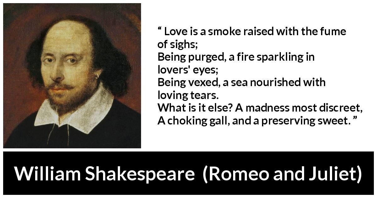 William Shakespeare quote about love from Romeo and Juliet - Love is a smoke raised with the fume of sighs;
Being purged, a fire sparkling in lovers' eyes;
Being vexed, a sea nourished with loving tears.
What is it else? A madness most discreet,
A choking gall, and a preserving sweet.