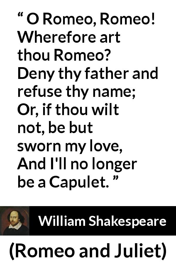 William Shakespeare quote about love from Romeo and Juliet - O Romeo, Romeo! Wherefore art thou Romeo?
Deny thy father and refuse thy name;
Or, if thou wilt not, be but sworn my love,
And I'll no longer be a Capulet.