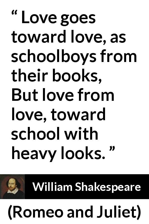 William Shakespeare quote about love from Romeo and Juliet - Love goes toward love, as schoolboys from their books,
But love from love, toward school with heavy looks.