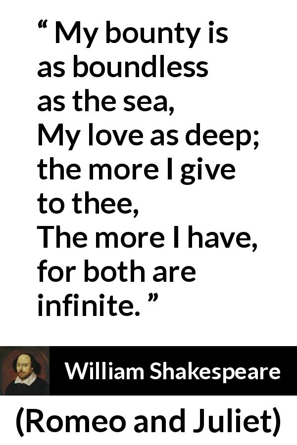 William Shakespeare quote about love from Romeo and Juliet - My bounty is as boundless as the sea,
My love as deep; the more I give to thee,
The more I have, for both are infinite.