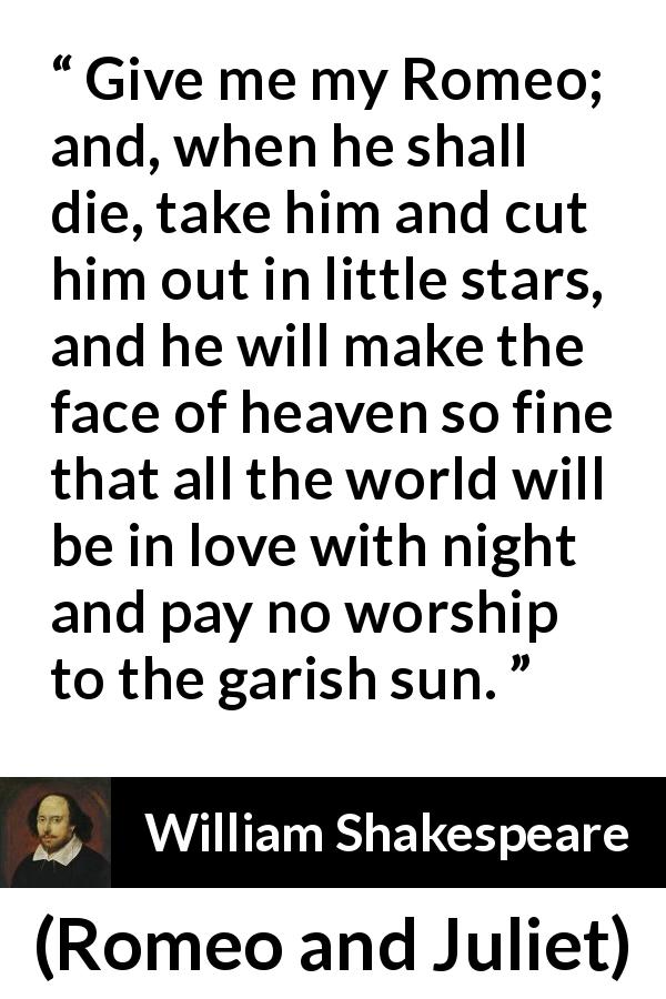 William Shakespeare quote about love from Romeo and Juliet - Give me my Romeo; and, when he shall die, take him and cut him out in little stars, and he will make the face of heaven so fine that all the world will be in love with night and pay no worship to the garish sun.