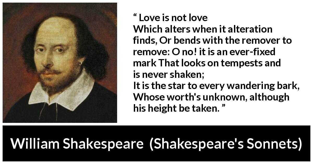 William Shakespeare quote about love from Shakespeare's Sonnets - Love is not love
Which alters when it alteration finds,
Or bends with the remover to remove:
O no! it is an ever-fixed mark
That looks on tempests and is never shaken;
It is the star to every wandering bark,
Whose worth's unknown, although his height be taken.
