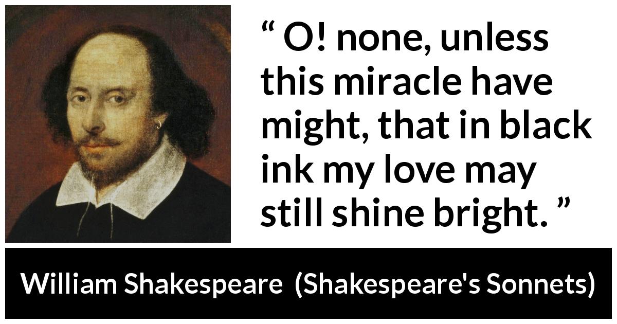 William Shakespeare quote about love from Shakespeare's Sonnets - O! none, unless this miracle have might, that in black ink my love may still shine bright.
