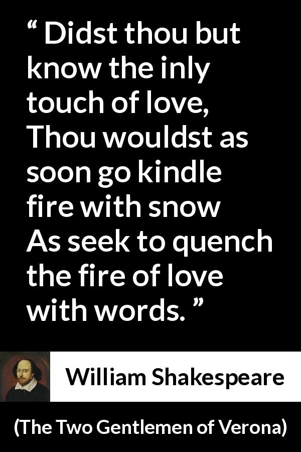 William Shakespeare quote about love from The Two Gentlemen of Verona - Didst thou but know the inly touch of love,
Thou wouldst as soon go kindle fire with snow
As seek to quench the fire of love with words.