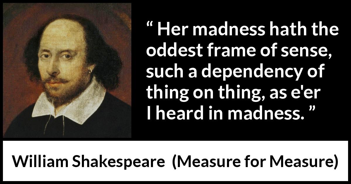 William Shakespeare quote about madness from Measure for Measure - Her madness hath the oddest frame of sense, such a dependency of thing on thing, as e'er I heard in madness.