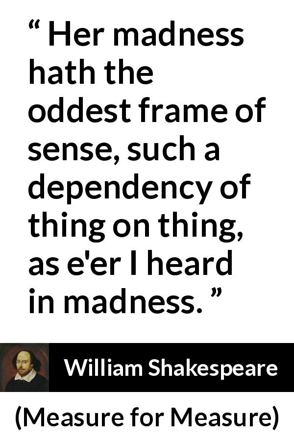 William Shakespeare quote about madness from Measure for Measure - Her madness hath the oddest frame of sense, such a dependency of thing on thing, as e'er I heard in madness.